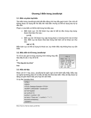 Khoa Toan tin, §¹i häc Quèc gia Hµ Néi
Chương 3 Biến trong JavaScript
3.1. Biến và phân loạI biến
Tên biến trong JavaScript phải bắt đầu bằng chữ hay dấu gạch dưới. Các chữ số
không được sử dụng để mở đầu tên một biến nhưng có thể sử dụng sau ký tự
đầu tiên.
Phạm vi của biến có thể là một trong hai kiểu sau:
· Biến toàn cục: Có thể được truy cập từ bất kỳ đâu trong ứng dụng.
được khai báo như sau :
x = 0;
· Biến cục bộ: Chỉ được truy cập trong phạm vi chương trình mà nó khai
báo. Biến cục bộ được khai báo trong một hàm với từ khoá var như
sau:
var x = 0;
Biến toàn cục có thể sử dụng từ khoá var, tuy nhiên điều này không thực sự cần
thiết.
3.2. Biểu diễn từ tố trong JavaScript
Từ tố là các giá trị trong chương trình không thay đổi.
Sau đây là các ví dụ về từ tố:
8
“The dog ate my shoe”
true
3.3. Kiểu dữ liệu
Khác với C++ hay Java, JavaScript là ngôn ngữ có tính định kiểu thấp. Điều này
có nghĩa là không phải chỉ ra kiểu dữ liệu khi khai báo biến. Kiểu dữ liệu được tự
động chuyển thành kiểu phù hợp khi cần thiết.
Ví dụ file Variable.Html:
<HTML>
<HEAD>
<TITLE> Datatype Example </TITLE>
<SCRIPT LANGUAGE= "JavaScript">
var fruit='apples';
var numfruit=12;
numfruit = numfruit + 20;
var temp ="There are " + numfruit + " " + ".";
document.write(temp);
</SCRIPT>
Chó ý
Kh¸c víi C,
trong JavaScript
kh«ng cã kiÓu
h»ng sè CONST ®Ó
biÓu diÔn mét
gi¸ trÞ kh«ng
®æi nµo ®Êy
 