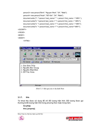 Khoa Toan tin, §¹i häc Quèc gia Hµ Néi
person3= new person("Binh", "Nguyen Nhat", "24", "Male");
person4= new person("Hoàn", "Đỗ Văn", "24", "Male");
document.write ("1. "+person1.last_name+" " + person1.first_name + "<BR>" );
document.write("2. "+person2.last_name +" "+ person2.first_name + "<BR>");
document.write("3. "+ person3.last_name +" "+ person3.first_name + "<BR>");
document.write("4. "+ person4.last_name +" "+ person4.first_name+"<BR>");
</SCRIPT>
</HEAD>
<BODY>
</BODY>
</HTML>
3.1.7. this
Từ khoá this được sử dụng để chỉ đối tượng hiện thời. Đối tượng được gọi
thường là đối tượng hiện thời trong phương thức hoặc trong hàm.
Cú pháp
this [.property]
H×nh 5.3: KÕt qu¶ cña vÝ dô lÖnh New
 