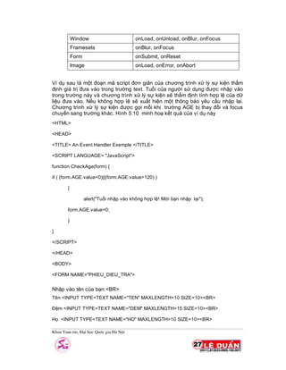 Khoa Toan tin, §¹i häc Quèc gia Hµ Néi
Window onLoad, onUnload, onBlur, onFocus
Framesets onBlur, onFocus
Form onSubmit, onReset
Image onLoad, onError, onAbort
Ví dụ sau là một đoạn mã script đơn giản của chương trình xử lý sự kiện thẩm
định giá trị đưa vào trong trường text. Tuổi của người sử dụng được nhập vào
trong trường này và chương trình xử lý sự kiện sẽ thẩm định tính hợp lệ của dữ
liệu đưa vào. Nếu không hợp lệ sẽ xuất hiện một thông báo yêu cầu nhập lại.
Chương trình xử lý sự kiện được gọi mỗi khi trường AGE bị thay đổi và focus
chuyển sang trường khác. Hình 5.10 minh hoạ kết quả của ví dụ này
<HTML>
<HEAD>
<TITLE> An Event Handler Exemple </TITLE>
<SCRIPT LANGUAGE= "JavaScript">
function CheckAge(form) {
if ( (form.AGE.value<0)||(form.AGE.value>120) )
{
alert("Tuổi nhập vào không hợp lệ! Mời bạn nhập lại");
form.AGE.value=0;
}
}
</SCRIPT>
</HEAD>
<BODY>
<FORM NAME="PHIEU_DIEU_TRA">
Nhập vào tên của bạn:<BR>
Tên <INPUT TYPE=TEXT NAME="TEN" MAXLENGTH=10 SIZE=10><BR>
Đệm <INPUT TYPE=TEXT NAME="DEM" MAXLENGTH=15 SIZE=10><BR>
Họ <INPUT TYPE=TEXT NAME="HO" MAXLENGTH=10 SIZE=10><BR>
 