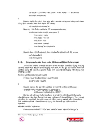 Khoa Toan tin, §¹i häc Quèc gia Hµ Néi
var result = “Abeautiful”+this.year+ “ ”+ this.make + “ ”+ this.model
document.write(result)
}
Bạn có thể thêm cách thức này vào cho đối tượng car bằng cách thêm
dòng lệnh sau vào hàm định nghĩa đối tượng
this.displayCar= displayCar;
Như vậy có thể định nghĩa lại đối tượng car như sau:
function car(make, model, year,owner ){
this.make = make
this.model = model
this.year = year
this.owner = owner
this.displayCar= displayCar
}
Sau đó, bạn có thể gọi cách thức displayCar đối với mỗi đối tượng:
car1.displayCar()
car2.displayCar()
5.1.6. Sử dụng cho các tham chiếu đối tượng (Object References)
JavaScript có một từ khoá đặc biệt là this mà bạn có thể sử dụng nó cùng
với một cách thức để gọi tới đối tượng hiện thời. Ví dụ, giả sử bạn có một hàm
validate dùng để xác nhận giá trị thuộc tính của một đối tượng nằm trong một
khoảng nào đó:
function validate(obj, lowval, hival){
if ( (obj.value<lowdate)||(obj.value>hival) )
alert(“Invalid value!”)
}
Sau đó bạn có thể gọi hàm validate từ mỗi thẻ sự kiện onChange:
<INPUT TYPE=”TEXT” NAME=”AGE” SIZE=3
onChange=”validate(this,18,99)” >
Khi liên kết với một thuộc tính form, từ khoá this có thể gọi tới form cha
của đối tượng hiện thời. Trong ví dụ sau, myForm có chứa đối tượng Text và một
nút bấm. Khi người sử dụng kích vào nút bấm, trường text sẽ hiển thị tên form.
Thẻ sự kiện onClick của nút bấm sử dụng this.form để gọi tới form cha là
myForm.
<FORM NAME=”myForm”>
Form name:<INPUT TYPE=”text” NAME=”text1” VALUE=”Beluga”>
 