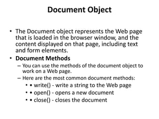 Document Object
• The Document object represents the Web page
that is loaded in the browser window, and the
content displayed on that page, including text
and form elements.
• Document Methods
– You can use the methods of the document object to
work on a Web page.
– Here are the most common document methods:
• • write() - write a string to the Web page
• • open() - opens a new document
• • close() - closes the document
 