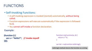 FUNCTIONS
• Self-Invoking Functions:
• A self-invoking expression is invoked (started) automatically, without being
called.
• Function expressions will execute automatically if the expression is followed
by ().
• You cannot self-invoke a function declaration.
Example:
(function () {
var x = "Hello!!"; // invoke myself
})();
function myFunction(a, b) {
return a * b;
}
var txt = myFunction.toString();
toString() method returns the function as a string
 