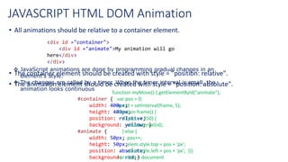 JAVASCRIPT HTML DOM Animation
• All animations should be relative to a container element.
• The container element should be created with style = "position: relative".
• The animation element should be created with style = "position: absolute".
<div id ="container">
<div id ="animate">My animation will go
here</div>
</div>
#container {
width: 400px;
height: 400px;
position: relative;
background: yellow; }
#animate {
width: 50px;
height: 50px;
position: absolute;
background: red;}
 JavaScript animations are done by programming gradual changes in an
element's style.
 The changes are called by a timer. When the timer interval is small, the
animation looks continuous
function myMove() {.getElementById("animate");
var pos = 0;
var id = setInterval(frame, 5);
function frame() {
if (pos == 350) {
clearInterval(id);
} else {
pos++;
elem.style.top = pos + 'px';
elem.style.left = pos + 'px'; }}}
var elem = document
 