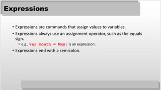 Expressions
• Expressions are commands that assign values to variables.
• Expressions always use an assignment operator, such as the equals
sign.
• e.g., var month = May; is an expression.
• Expressions end with a semicolon.
 