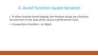 4. Avoid function based iteration
 To allow function based looping, the iteration setups up a function
for each item in the loop which causes a performance issue.
 In javascript a function = an object.
 