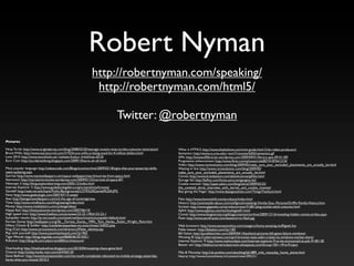 Robert Nyman
                                                              http://robertnyman.com/speaking/
                                                               http://robertnyman.com/html5/

                                                                                Twitter: @robertnyman
Pictures:

Ninja Turtle: http://www.originalprop.com/blog/2008/03/20/teenage-mutant-ninja-turtles-costume-restoration/     What is HTML5: http://www.thedvshow.com/mini-guide-html-5-for-video-producers/
Bruce Willis: http://www.starsjournal.com/3192/bruce-willis-is-being-sued-for-4-million-dollars.html            Semantics: http://www.cs.cmu.edu/~tom7/csnotes/fall02/semantics.gif
Love 2010: http://www.stockholm.se/-/nyheter/kultur--fritid/love-2010/                                          APIs: http://lonewolﬂibrarian.wordpress.com/2009/09/01/library-apis-09-01-09/
Euro Coin: http://accidentaldong.blogspot.com/2009/10/euro-uh-oh.html                                           Progressive enhancement: http://www.ﬂickr.com/photos/cole007/4187641210/
                                                                                                                Video: http://www.roirevolution.com/blog/2009/05/make_sure_your_excluded_placements_are_actually_be.html
Most popular language: http://odetocode.com/Blogs/scott/archive/2009/03/18/signs-that-your-javascript-skills-   Waiting in line: http://www.roirevolution.com/blog/2009/05/
need-updating.aspx                                                                                              make_sure_your_excluded_placements_are_actually_be.html
Sunrise: http://www.manywallpapers.com/space-wallpapers/earth/sunrise-from-space.html                           Canvas: http://www.brianbatson.com/ablankcanvas/giftlist.html
Astronaut: http://martianchronicles.wordpress.com/2009/01/23/carnival-of-space-87/                              Storage fail: http://failfun.com/funny-pictures/gangsta-fail/
Netscape 2: http://blog.explorelearning.com/2005/12/index.html                                                  Cookie monster: http://open.salon.com/blog/shiral/2009/03/25/
Internet Explorer 3: http://www.guidebookgallery.org/screenshots/browser                                        the_coveted_shiral_interview_with_kermit_and_cookie_monster
Gandalf: http://web.mit.edu/kayla/Public/Backgrounds/LOTR%20Gandalf%204.JPG                                     Boy giving the ﬁnger: http://www.deangoodman.com/ThingsThatSuck.html
Now: http://www.geekologie.com/2007/07/15-week/
Axe: http://bestgamewallpapers.com/a3-the-age-of-sovereign/axe                                                  Files: http://www.hannonhill.com/products/index.html
Time: http://www.mindhacks.com/blog/seeing/index.html                                                           History: http://animatedtv.about.com/od/fgmultimedia/ig/-Family-Guy--Pictures/Grifﬁn-Family-History.htm
Money: http://www.mediabistro.com/unbeige/ideas/                                                                Sockets: http://www.gigaweb.com/products/view/31681/plug-socket-adult-costume.html
Happy Ape: http://thesituationist.wordpress.com/2007/06/14/                                                     AJAX: http://www.aqlanza.com/technologies01.html
High speed train: http://www.freefoto.com/preview/23-22-1?fﬁd=23-22-1                                           Comet: http://www.blogiversity.org/blogs/cstanton/archive/2009/12/16/revealing-hidden-comet-strikes.aspx
Sunspider results: http://ie.microsoft.com/testdrive/benchmarks/sunspider/default.html                          Flash: http://www.zerofractal.com/assets/error-ﬂash.jpg
Forrest Gump: http://wallpaper-s.org/36__Forrest_Gump,_1994,_Tom_Hanks,_Robin_Wright_Penn.htm
Hillary Clinton & Soldier: http://confederateyankee.mu.nu/archives/154032.php                                   Web browsers: http://www.zamaanonline.com/category/funny-amazing-stuff/geek-fun
Dog (Cat): http://www.cartoonstock.com/directory/f/false_identity.asp                                           Fallen beaver: http://failsalon.com/?p=183
Play with yourself: http://www.justwhatshesaid.com/?p=965                                                       Bill Gates: http://punditkitchen.com/2009/04/14/political-pictures-bill-gates-failure-windows/
Tiger Woods: http://blogs.bigadda.com/pal4868546/2010/01/                                                       Winning IE: http://cybernetnews.com/april-browser-stats-safari-triples-its-windows-market-share/
Pollution: http://blog.lib.umn.edu/cramb005/architecture/                                                       Internet Explorer 9: http://www.redmondpie.com/internet-explorer-9-to-be-announced-at-pdc-9140118/
                                                                                                                Beaver win: http://thefourcornersclassroom.wikispaces.com/Group+30+-+Pre-Project
Overloading: http://theshadowhive.blogspot.com/2010/04/mutating-chaos-gene.html
Closure: http://today.msnbc.msn.com/id/4760120                                                                  Mila & Macaulay: http://uk.eonline.com/uberblog/b61889_mila_macaulay_home_alone.html
Steve Ballmer: http://www.businessinsider.com/microsoft-completely-rebooted-its-mobile-strategy-yesterday-      Hearts: http://www.funonthenet.in/content/view/395/31/
heres-what-you-missed-2010-2
 