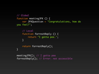 // Global
function meetingJFK () {
    var JFKQuestion = "Congratulations, how do
you feel?";

    // Local
    function forrestReply () {
        return "I gotta pee.";
    }

    return forrestReply();
}

meetingJFK(); // I gotta pee
forrestReply(); // Error: not accessible
 