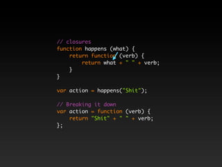 // closures
function happens (what) {
    return function (verb) {
        return what + " " + verb;
    }
}

var action = happens("Shit");

// Breaking it down
var action = function (verb) {
    return "Shit" + " " + verb;
};
 