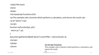 <!DOCTYPE html>
<html>
<body>
<h2>JavaScript Functions</h2>
<p>This example calls a function which performs a calculation, and returns the result:</p>
<p id="demo"></p>
<script>
function myFunction(p1, p2) {
return p1 * p2;
}
document.getElementById("demo").innerHTML = myFunction(4, 3);
</script>
</body>
</html>
JavaScript Functions
This example calls a function which performs a calculation, and
returns the result:
12
14-10-2022 meghav@kannuruniv.ac.in 10
 
