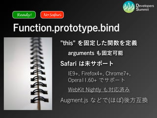 Ready!   No Safari



Function.prototype.bind
                 "this" を固定した関数を定義
                     arguments も固定可能
                 Safari は未サポート
                     IE9+, Firefox4+, Chrome7+,
                     Opera11.60+ でサポート
                     WebKit Nightly も対応済み
                 Augment.js などで(ほぼ)後方互換
 