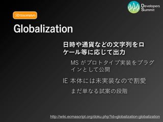 Strawman



Globalization
                  日時や通貨などの文字列をロ
                  ケール等に応じて出力
                       MS がプロトタイプ実装をプラグ
                       インとして公開

                  IE 本体には未実装なので割愛
                       まだ単なる試案の段階



           http://wiki.ecmascript.org/doku.php?id=globalization:globalization
 