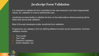20
JavaScript Form Validation
It is important to validate the form submitted by the user because it can have inappropriate
values. So, validation is must to authenticate user.
JavaScript provides facility to validate the form on the client-side so data processing will be
faster than server-side validation.
Most of the web developers prefer JavaScript form validation.
Programmer can validate a form by defining different function as per requirement. Common
validation include:
 Text Length
 Text Type
 Password Validation
 Email Validation, etc.
 