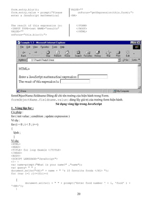 20
form.entry.blur(); VALUE=””
form.entry.value = prompt(“Please onFocus=”getExpression(this.form);”>
enter a JavaScript mathematical <BR>
The result of this expression is: </FORM>
<INPUT TYPE=text NAME=”results” </BODY>
VALUE=”” </HTML>
onFocus=”this.blur();”>
formObjectName.fieldname:Dùng để chỉ tên trường của hiện hành trong Form.
formObjectName.fieldname.value: dùng lấy giá trị của trường form hiện hành.
Sử dụng vòng lặp trong JavaScript
1 . Vòng lặp for :
Cú pháp :
for ( init value ; condition ; update expression )
Ví dụ :
for (i = 0 ; i < 5 ; i++)
{
lệnh ;
}
Ví dụ:
<HTML>
<HEAD>
<TITLE> for loop Examle </TITLE>
</HEAD>
<BODY>
<SCRIPT LANGUAGE="JavaScript">
<!- -
var name=prompt("What is your name?" ,"name");
var query= " " ;
document.write("<H1>" + name + " 's 10 favorite foods </H1> ");
for (var i=1 ;i<=10;i++)
{
document.write(i + " " + prompt('Enter food number ' + i, 'food' ) +
'<BR>');
}
 