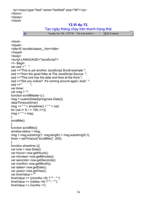 34
<p><input type="text" name="tickfield" size="40"></p>
</form>
</body>
</html>
13.VÝ dô 13.
T¹o ngµy th¸ng ch¹y trªn thanh tr¹ng th¸i
<html>
<head>
<title>E:scrollsclassic_.htm</title>
</head>
<body>
<script LANGUAGE="JavaScript">
<!-- Begin
var osd = " "
osd +="This is yet another JavaScript Scroll example ";
osd +="from the good folks at The JavaScript Source. ";
osd +="This one has the date and time at the front.";
osd +="Did you notice? It's coming around again, look! ";
osd +=" ";
var timer;
var msg = "";
function scrollMaster () {
msg = customDateSpring(new Date())
clearTimeout(timer)
msg += " " + showtime() + " " + osd
for (var i= 0; i < 100; i++){
msg = " " + msg;
}
scrollMe()
}
function scrollMe(){
window.status = msg;
msg = msg.substring(1, msg.length) + msg.substring(0,1);
timer = setTimeout("scrollMe()", 200);
}
function showtime (){
var now = new Date();
var hours= now.getHours();
var minutes= now.getMinutes();
var seconds= now.getSeconds();
var months= now.getMonth();
var dates= now.getDate();
var years= now.getYear();
var timeValue = ""
timeValue += ((months >9) ? "" : " ")
timeValue += ((dates >9) ? "" : " ")
timeValue = ( months +1)
 