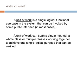 What is unit testing? 
A unit of work is a single logical functional 
use case in the system that can be invoked by 
some public interface (in most cases). 
A unit of work can span a single method, a 
whole class or multiple classes working together 
to achieve one single logical purpose that can be 
verified. 
 
