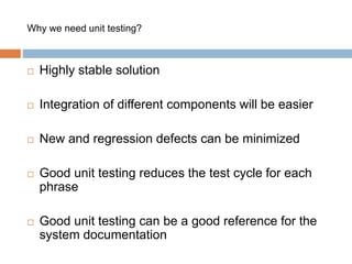 Why we need unit testing? 
 Highly stable solution 
 Integration of different components will be easier 
 New and regression defects can be minimized 
 Good unit testing reduces the test cycle for each 
phrase 
 Good unit testing can be a good reference for the 
system documentation 
 