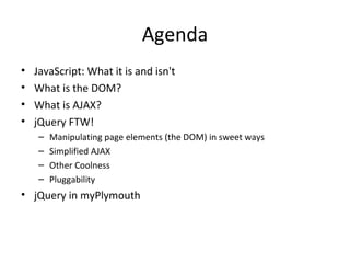 Agenda JavaScript: What it is and isn't What is the DOM? What is AJAX? jQuery FTW! Manipulating page elements (the DOM) in sweet ways Simplified AJAX Other Coolness Pluggability jQuery in myPlymouth 