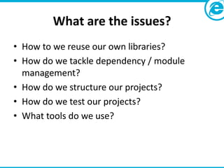 What are the issues?
• How to we reuse our own libraries?
• How do we tackle dependency / module
  management?
• How do we structure our projects?
• How do we test our projects?
• What tools do we use?
 
