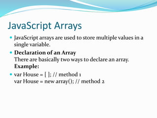 JavaScript Arrays
 JavaScript arrays are used to store multiple values in a
single variable.
 Declaration of an Array
There are basically two ways to declare an array.
Example:
 var House = [ ]; // method 1
var House = new array(); // method 2
 