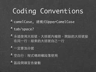Coding Conventions
camelCase, 建構式UpperCamelCase
tab/space?
永遠使⽤用⼤大括號，⼤大括號內縮排，開始的⼤大括號接
在同⼀一⾏行，結束的⼤大括號⾃自⼰己⼀一⾏行
⼀一定要加分號
空⽩白⾏行：程式碼明確段落使⽤用
區段開頭宣告變數
 