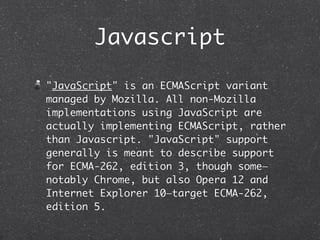 Javascript
"JavaScript" is an ECMAScript variant
managed by Mozilla. All non-Mozilla
implementations using JavaScript are
actually implementing ECMAScript, rather
than Javascript. "JavaScript" support
generally is meant to describe support
for ECMA-262, edition 3, though some—
notably Chrome, but also Opera 12 and
Internet Explorer 10—target ECMA-262,
edition 5.
 