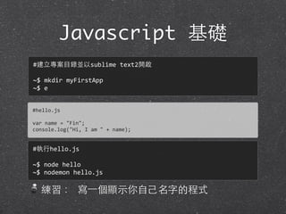 Javascript 基礎
練習： 寫⼀一個顯⽰示你⾃自⼰己名字的程式
#hello.js
var	
  name	
  =	
  "Fin";
console.log("Hi,	
  I	
  am	
  "	
  +	
  name);
#建⽴立專案⺫⽬目錄並以sublime	
  text2開啟
~$	
  mkdir	
  myFirstApp
~$	
  e
#執⾏行hello.js
~$	
  node	
  hello
~$	
  nodemon	
  hello.js
 