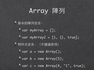 Array 陣列
基本的陣列宣告：
var myArray = [];
var myArray2 = [1, {}, true];
物件式宣告：（不建議使⽤用）
var a = new Array();
var b = new Array(5);
var c = new Array(4, "1", true);
 