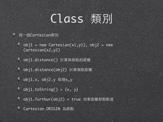 Class 類別
寫⼀一個Cartesian類別
obj1 = new Cartesian(x1,y1), obj2 = new
Cartesian(x2,y2)
obj1.distance() 計算與原點的距離
obj1.distance(obj2) 計算兩點距離
obj1.x, obj2.y 取得x,y
obj1.toString() = {x, y}
obj1.furthur(obj2) = true 如果距離原點較遠
Cartesian.ORIGIN 為原點
 