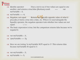 
 Identity operator Does a test to see if two values are equal to one
another, and returns a true/false (Boolean) result. === var
myVariable = 3;
 myVariable === 4;
 Negation, not equal Returns the logically opposite value of what it
precedes; it turns a true into a false, etc. When it is used alongside the
Equality operator, the negation operator tests whether two values are not
equal. !, !==
 The basic expression is true, but the comparison returns false because we've
negated it:
 var myVariable = 3;
 !(myVariable === 3);
 Here we are testing "is myVariable NOT equal to 3". This returns false
because myVariable IS equal to 3.
 var myVariable = 3;
 myVariable !== 3;
www.iprismtech.com
 