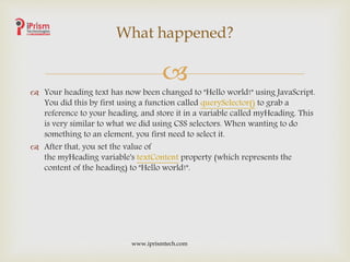 
 Your heading text has now been changed to "Hello world!" using JavaScript.
You did this by first using a function called querySelector() to grab a
reference to your heading, and store it in a variable called myHeading. This
is very similar to what we did using CSS selectors. When wanting to do
something to an element, you first need to select it.
 After that, you set the value of
the myHeading variable's textContent property (which represents the
content of the heading) to "Hello world!".
What happened?
www.iprismtech.com
 