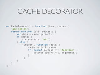 CACHE DECORATOR
var CacheDecorator = function (func, cache) {
    'use strict';
    return function (url, success) {
        var data = cache.get(url);
        if (data) {
            success(data, 'hit');
        } else {
            func(url, function (data) {
                 cache.set(url, data);
                 if (typeof success === 'function') {
                     success.apply(this, arguments);
                 }
            });
        }
    };
};
 