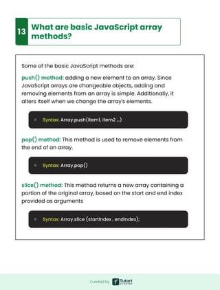 Curated by
9
13
What are basic JavaScript array
methods?
Some of the basic JavaScript methods are:
push() method: adding a new element to an array. Since
JavaScript arrays are changeable objects, adding and
removing elements from an array is simple. Additionally, it
alters itself when we change the array's elements.
pop() method: This method is used to remove elements from
the end of an array.
slice() method: This method returns a new array containing a
portion of the original array, based on the start and end index
provided as arguments
Syntax: Array.push(item1, item2 …)
Syntax: Array.pop()
Syntax: Array.slice (startIndex , endIndex);
 