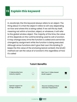 Curated by
9
15 Explain this keyword
In JavaScript, the this keyword always refers to an object. The
thing about it is that the object it refers to will vary depending
on how and where this is being called. If we call this by itself,
meaning not within a function, object, or whatever, it will refer
to the global window object. The majority of the time, the value
of this depends on the runtime binding used to call a function.
It may change every time the function is called and cannot be
changed by assignment while the function is being executed.
Although arrow functions don't give their own this binding (it
keeps the this value of the enclosing lexical context), the bind()
method can set the value of a function's this regardless of how
it's called
Tutort Benefits
24x7 Live 1:1 Video based

doubt support
1:1 Mentorship from

Industry experts
Resume building & Mock

Interview Preparations
Special support for

foreign students
 