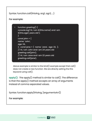 Curated by
Syntax: function.call(thisArg, arg1, agr2, ...)
Syntax: function.apply(thisArg, [argumentsArr])
For example:
For example:
function greeting() {  

console.log(`Hi, I am ${this.name} and I am
${this.age} years old`);  

} 

const john = {  

name: 'John',  

age: 24,  

}; const jane = { name: 'Jane', age: 22, };  

// Hi, I am John and I am 24 years old
greeting.call(john);  

// Hi, I am Jane and I am 22 years old
greeting.call(jane);
Above example is similar to the bind() example except that call()
does not create a new function. We are directly setting the this
keyword using call().
apply(): The apply() method is similar to call(). The difference
is that the apply() method accepts an array of arguments
instead of comma separated values.
 