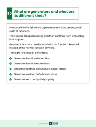 Curated by
Introduced in the ES6 version, generator functions are a special
class of functions.
They can be stopped midway and then continue from where they
had stopped.
Generator functions are declared with the function* keyword
instead of the normal function keyword.
There are five kinds of generators,
9
30
What are generators and what are
its different kinds?
Generator function declaration
Generator function expressions
Generator method definitions in object literals
Generator method definitions in class
Generator as a computed property
 