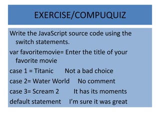 EXERCISE/COMPUQUIZ
Write the JavaScript source code using the
  switch statements.
var favoritemovie= Enter the title of your
  favorite movie
case 1 = Titanic   Not a bad choice
case 2= Water World No comment
case 3= Scream 2       It has its moments
default statement I’m sure it was great
 