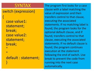 SYNTAX            The program first looks for a case
                         clause with a label matching the
switch (expression)      value of expression and then
{                        transfers control to that clause,
  case value1:           executing the associated
                         statements. If no matching label is
  statement;             found, the program looks for the
  break;                 optional default clause, and if
  case value2:           found, transfers control to that
  statement;             clause, executing the associated
  break;                 statements. If no default clause is
                         found, the program continues
  "                      execution at the statement
  "                      following the end of switch. Use
  default : statement;   break to prevent the code from
  }                      running into the next case
                         automatically.
 