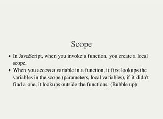 Scope
In JavaScript, when you invoke a function, you create a local
scope.
When you access a variable in a function, it first lookups the
variables in the scope (parameters, local variables), if it didn't
find a one, it lookups outside the functions. (Bubble up)
 