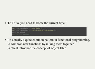 To do so, you need to know the current time:
It's actually a quite common pattern in functional programming,
to compose new functions by mixing them together.
We'll introduce the concept of object later.
v a r c u r r e n t D a t e = n e w D a t e ( ) ;
v a r c u r r e n t H o u r = c u r r e n t D a t e . g e t H o u r s ( ) ;
c u r r e n t H o u r ;
/ / : 0 ( i t v a r i e s )
 