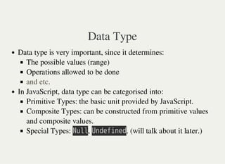 Data Type
Data type is very important, since it determines:
The possible values (range)
Operations allowed to be done
In JavaScript, data type can be categorised into:
Primitive Types: the basic unit provided by JavaScript.
Composite Types: can be constructed from primitive values
and composite values.
Special Types: 㫗㫬㫣㫣, 㫚㫥㫛㫜㫝㫠㫥㫜㫛. (will talk about it later.)
and etc.
 