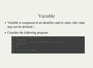 Variable
Variable is composed of an identifier and its value. (the value
may not be defined.)
Consider the following program:
v a r x ; / / x i s i d e n t i f i e r .
/ / : u n d e f i n e d
x ; / / f o r n o w , x h a s n o t c o n t a i n e d a n y v a l u e , y e t .
/ / : u n d e f i n e d
x = 3 ;
/ / : 3
x ; / / x c o n t a i n s 3 n o w .
/ / : 3
 