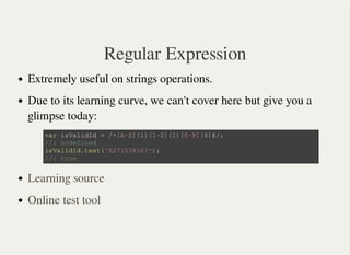 Regular Expression
Extremely useful on strings operations.
Due to its learning curve, we can't cover here but give you a
glimpse today:
v a r i s V a l i d I d = / ^ [ A - Z ] { 1 } [ 1 - 2 ] { 1 } [ 0 - 9 ] { 8 } $ / ;
/ / : u n d e f i n e d
i s V a l i d I d . t e s t ( ' E 2 7 1 5 3 8 1 6 3 ' ) ;
/ / : t r u e
Learning source
Online test tool
 