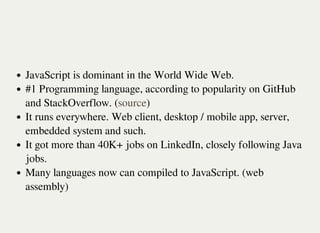 JavaScript is dominant in the World Wide Web.
#1 Programming language, according to popularity on GitHub
and StackOverflow. ( )
It runs everywhere. Web client, desktop / mobile app, server,
embedded system and such.
It got more than 40K+ jobs on LinkedIn, closely following Java
jobs.
Many languages now can compiled to JavaScript. (web
assembly)
source
 