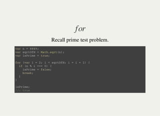 for
Recall prime test problem.
v a r n = 8 8 4 9 ;
v a r s q r t O f N = M a t h . s q r t ( n ) ;
v a r i s P r i m e = t r u e ;
f o r ( v a r i = 2 ; i < s q r t O f N ; i = i + 1 ) {
i f ( n % i = = = 0 ) {
i s P r i m e = f a l s e ;
b r e a k ;
}
}
i s P r i m e ;
/ / : t r u e
 