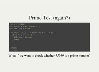 Prime Test (again?)
v a r n = 8 8 4 9 ;
v a r s q r t O f N = M a t h . s q r t ( n ) ;
v a r i s P r i m e = t r u e ;
f o r ( v a r i = 2 ; i < s q r t O f N ; i = i + 1 ) {
i f ( n % i = = = 0 ) {
i s P r i m e = f a l s e ;
b r e a k ;
}
}
i s P r i m e ;
/ / : t r u e
What if we want to check whether 15919 is a prime number?
 