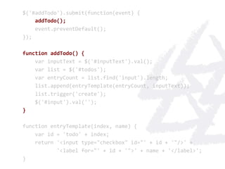 $('#addTodo').submit(function(event)	
  {	
  
	
  	
  	
  	
  addTodo();	
  
	
  	
  	
  	
  event.preventDefault();	
  
});	
  
	
  
function	
  addTodo()	
  {	
  
	
  	
  	
  	
  var	
  inputText	
  =	
  $('#inputText').val();	
  
	
  	
  	
  	
  var	
  list	
  =	
  $('#todos');	
  
	
  	
  	
  	
  var	
  entryCount	
  =	
  list.find('input').length;	
  
	
  	
  	
  	
  list.append(entryTemplate(entryCount,	
  inputText));	
  
	
  	
  	
  	
  list.trigger('create');	
  
	
  	
  	
  	
  $('#input').val('');	
  
}	
  
	
  
function	
  entryTemplate(index,	
  name)	
  {	
  
	
  	
  	
  	
  var	
  id	
  =	
  'todo'	
  +	
  index;	
  
	
  	
  	
  	
  return	
  '<input	
  type="checkbox"	
  id="'	
  +	
  id	
  +	
  '"/>'	
  +	
  
	
  	
  	
  	
  	
  	
  	
  	
  	
  	
  	
  '<label	
  for="'	
  +	
  id	
  +	
  '">'	
  +	
  name	
  +	
  '</label>';	
  
}	
  
 