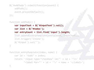 $('#addTodo').submit(function(event)	
  {	
  
	
  	
  	
  	
  addTodo();	
  
	
  	
  	
  	
  event.preventDefault();	
  
});	
  
	
  
function	
  addTodo()	
  {	
  
	
  	
  	
  	
  var	
  inputText	
  =	
  $('#inputText').val();	
  
	
  	
  	
  	
  var	
  list	
  =	
  $('#todos');	
  
	
  	
  	
  	
  var	
  entryCount	
  =	
  list.find('input').length;	
  
	
  	
  	
  	
  list.append(entryTemplate(entryCount,	
  inputText));	
  
	
  	
  	
  	
  list.trigger('create');	
  
	
  	
  	
  	
  $('#input').val('');	
  
}	
  
	
  
function	
  entryTemplate(index,	
  name)	
  {	
  
	
  	
  	
  	
  var	
  id	
  =	
  'todo'	
  +	
  index;	
  
	
  	
  	
  	
  return	
  '<input	
  type="checkbox"	
  id="'	
  +	
  id	
  +	
  '"/>'	
  +	
  
	
  	
  	
  	
  	
  	
  	
  	
  	
  	
  	
  '<label	
  for="'	
  +	
  id	
  +	
  '">'	
  +	
  name	
  +	
  '</label>';	
  
}	
  
 