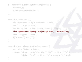 $('#addTodo').submit(function(event)	
  {	
  
	
  	
  	
  	
  addTodo();	
  
	
  	
  	
  	
  event.preventDefault();	
  
});	
  
	
  
function	
  addTodo()	
  {	
  
	
  	
  	
  	
  var	
  inputText	
  =	
  $('#inputText').val();	
  
	
  	
  	
  	
  var	
  list	
  =	
  $('#todos');	
  
	
  	
  	
  	
  var	
  entryCount	
  =	
  list.find('input').length;	
  
	
  	
  	
  	
  list.append(entryTemplate(entryCount,	
  inputText));	
  
	
  	
  	
  	
  list.trigger('create');	
  
	
  	
  	
  	
  $('#input').val('');	
  
}	
  
	
  
function	
  entryTemplate(index,	
  name)	
  {	
  
	
  	
  	
  	
  var	
  id	
  =	
  'todo'	
  +	
  index;	
  
	
  	
  	
  	
  return	
  '<input	
  type="checkbox"	
  id="'	
  +	
  id	
  +	
  '"/>'	
  +	
  
	
  	
  	
  	
  	
  	
  	
  	
  	
  	
  	
  '<label	
  for="'	
  +	
  id	
  +	
  '">'	
  +	
  name	
  +	
  '</label>';	
  
}	
  
 