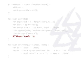 $('#addTodo').submit(function(event)	
  {	
  
	
  	
  	
  	
  addTodo();	
  
	
  	
  	
  	
  event.preventDefault();	
  
});	
  
	
  
function	
  addTodo()	
  {	
  
	
  	
  	
  	
  var	
  inputText	
  =	
  $('#inputText').val();	
  
	
  	
  	
  	
  var	
  list	
  =	
  $('#todos');	
  
	
  	
  	
  	
  var	
  entryCount	
  =	
  list.find('input').length;	
  
	
  	
  	
  	
  list.append(entryTemplate(entryCount,	
  inputText));	
  
	
  	
  	
  	
  list.trigger('create');	
  
	
  	
  	
  	
  $('#input').val('');	
  
}	
  
	
  
function	
  entryTemplate(index,	
  name)	
  {	
  
	
  	
  	
  	
  var	
  id	
  =	
  'todo'	
  +	
  index;	
  
	
  	
  	
  	
  return	
  '<input	
  type="checkbox"	
  id="'	
  +	
  id	
  +	
  '"/>'	
  +	
  
	
  	
  	
  	
  	
  	
  	
  	
  	
  	
  	
  '<label	
  for="'	
  +	
  id	
  +	
  '">'	
  +	
  name	
  +	
  '</label>';	
  
}	
  
 