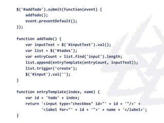 $('#addTodo').submit(function(event)	
  {	
  
	
  	
  	
  	
  addTodo();	
  
	
  	
  	
  	
  event.preventDefault();	
  
});	
  
	
  
function	
  addTodo()	
  {	
  
	
  	
  	
  	
  var	
  inputText	
  =	
  $('#inputText').val();	
  
	
  	
  	
  	
  var	
  list	
  =	
  $('#todos');	
  
	
  	
  	
  	
  var	
  entryCount	
  =	
  list.find('input').length;	
  
	
  	
  	
  	
  list.append(entryTemplate(entryCount,	
  inputText));	
  
	
  	
  	
  	
  list.trigger('create');	
  
	
  	
  	
  	
  $('#input').val('');	
  
}	
  
	
  
function	
  entryTemplate(index,	
  name)	
  {	
  
	
  	
  	
  	
  var	
  id	
  =	
  'todo'	
  +	
  index;	
  
	
  	
  	
  	
  return	
  '<input	
  type="checkbox"	
  id="'	
  +	
  id	
  +	
  '"/>'	
  +	
  
	
  	
  	
  	
  	
  	
  	
  	
  	
  	
  	
  '<label	
  for="'	
  +	
  id	
  +	
  '">'	
  +	
  name	
  +	
  '</label>';	
  
}	
  
 